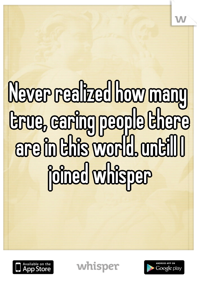 Never realized how many true, caring people there are in this world. untill I joined whisper
