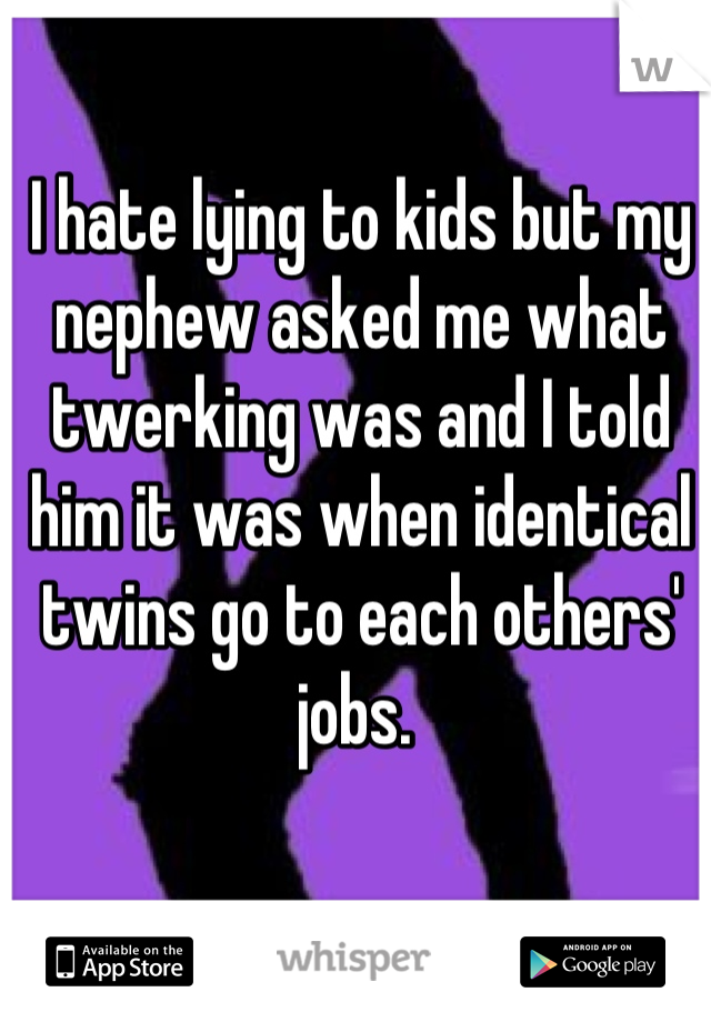 I hate lying to kids but my nephew asked me what twerking was and I told him it was when identical twins go to each others' jobs. 