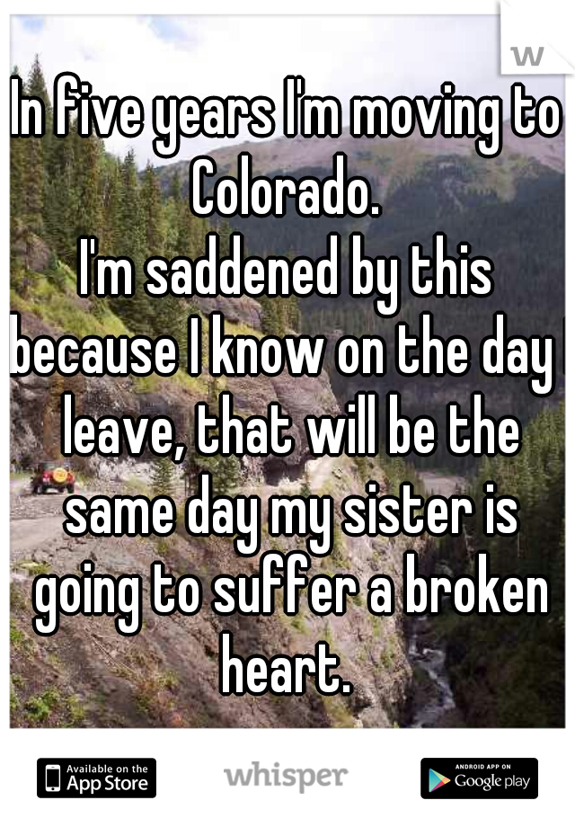 In five years I'm moving to Colorado. 
I'm saddened by this because I know on the day I leave, that will be the same day my sister is going to suffer a broken heart. 