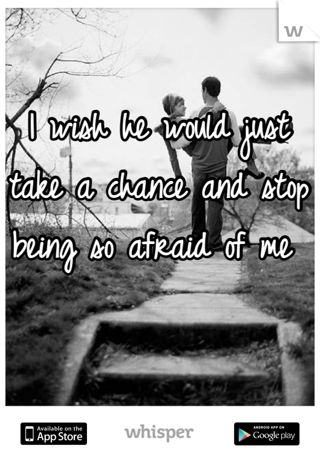 I wish he would just take a chance and stop being so afraid of me 