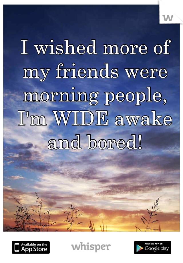 I wished more of my friends were morning people, I'm WIDE awake and bored! 