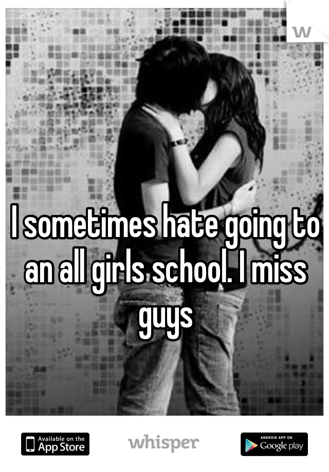 I sometimes hate going to an all girls school. I miss guys 