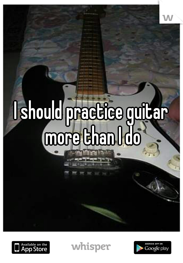 I should practice guitar more than I do