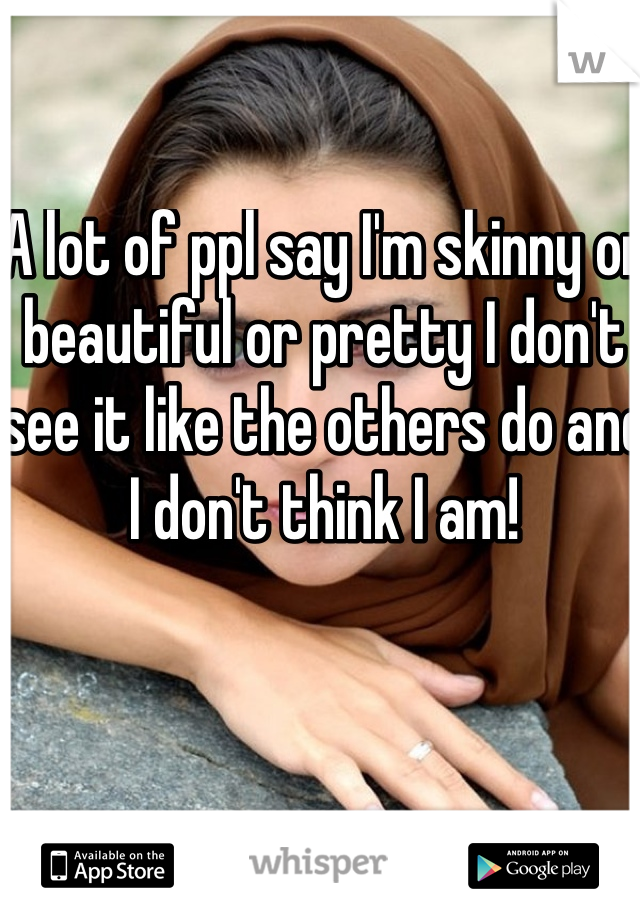 A lot of ppl say I'm skinny or beautiful or pretty I don't see it like the others do and I don't think I am! 