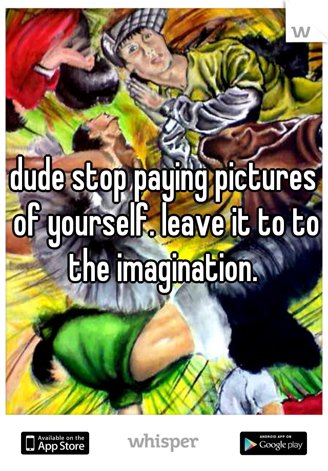 dude stop paying pictures of yourself. leave it to to the imagination. 
