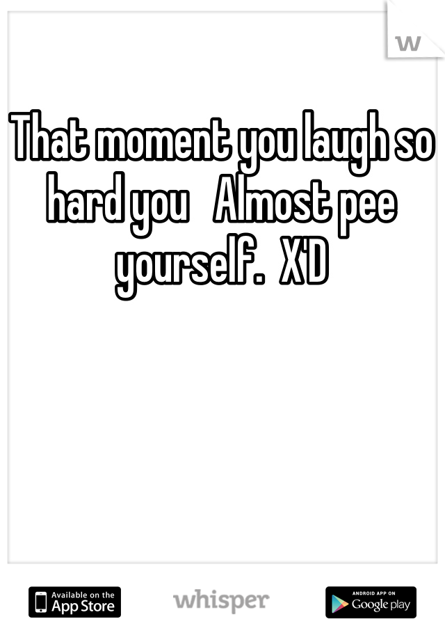 That moment you laugh so hard you   Almost pee yourself.  X'D
