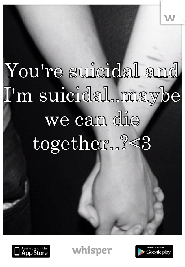 You're suicidal and I'm suicidal..maybe we can die together..?<3