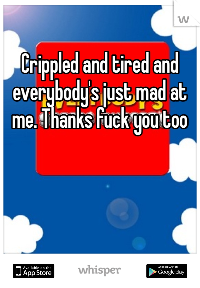 Crippled and tired and everybody's just mad at me. Thanks fuck you too