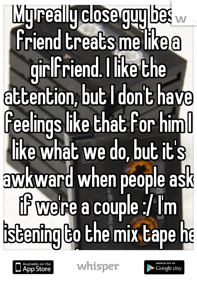 My really close guy best friend treats me like a girlfriend. I like the attention, but I don't have feelings like that for him I like what we do, but it's awkward when people ask if we're a couple :/ I'm listening to the mix tape he made me now