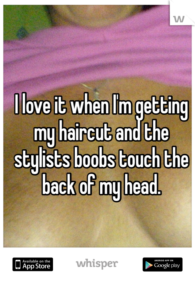 I love it when I'm getting my haircut and the stylists boobs touch the back of my head.