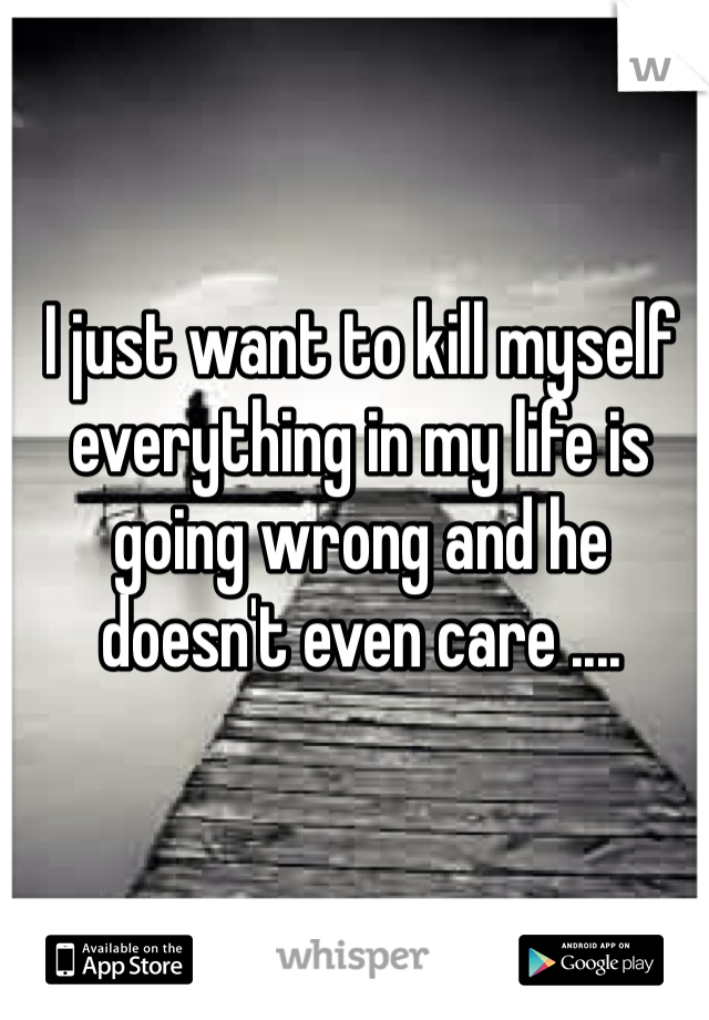 I just want to kill myself everything in my life is going wrong and he doesn't even care ....