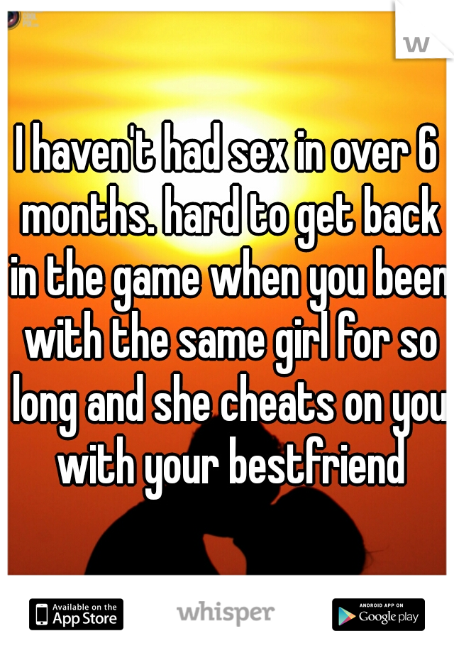 I haven't had sex in over 6 months. hard to get back in the game when you been with the same girl for so long and she cheats on you with your bestfriend