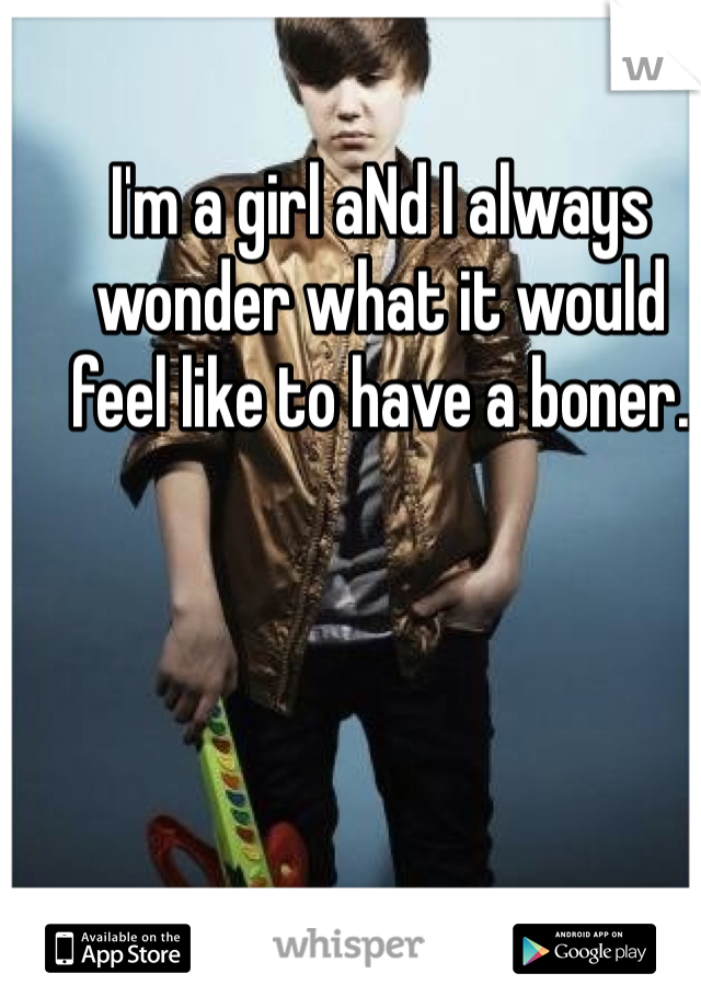 I'm a girl aNd I always wonder what it would feel like to have a boner.