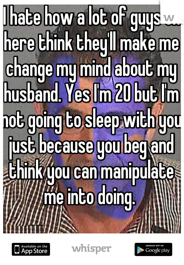 I hate how a lot of guys on here think they'll make me change my mind about my husband. Yes I'm 20 but I'm not going to sleep with you just because you beg and think you can manipulate me into doing. 