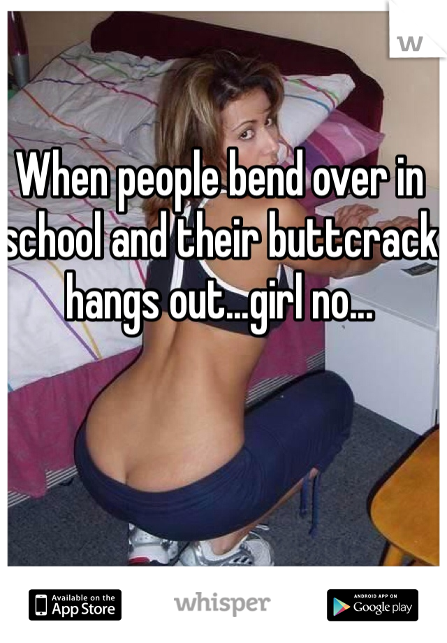 When people bend over in school and their buttcrack hangs out...girl no...