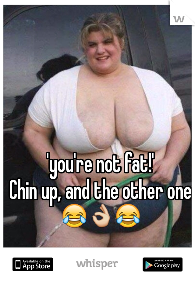 'you're not fat!'
Chin up, and the other one
😂👌😂