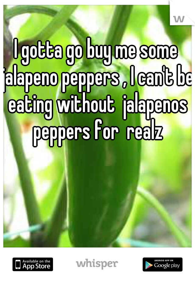 I gotta go buy me some jalapeno peppers , I can't be eating without  jalapenos peppers for  realz