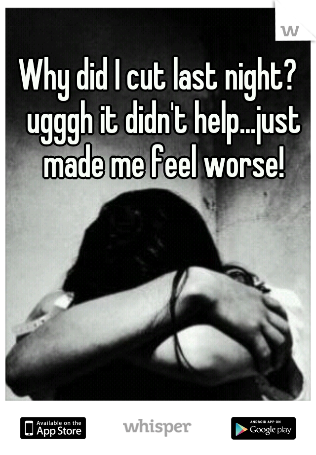 Why did I cut last night?  ugggh it didn't help...just made me feel worse!