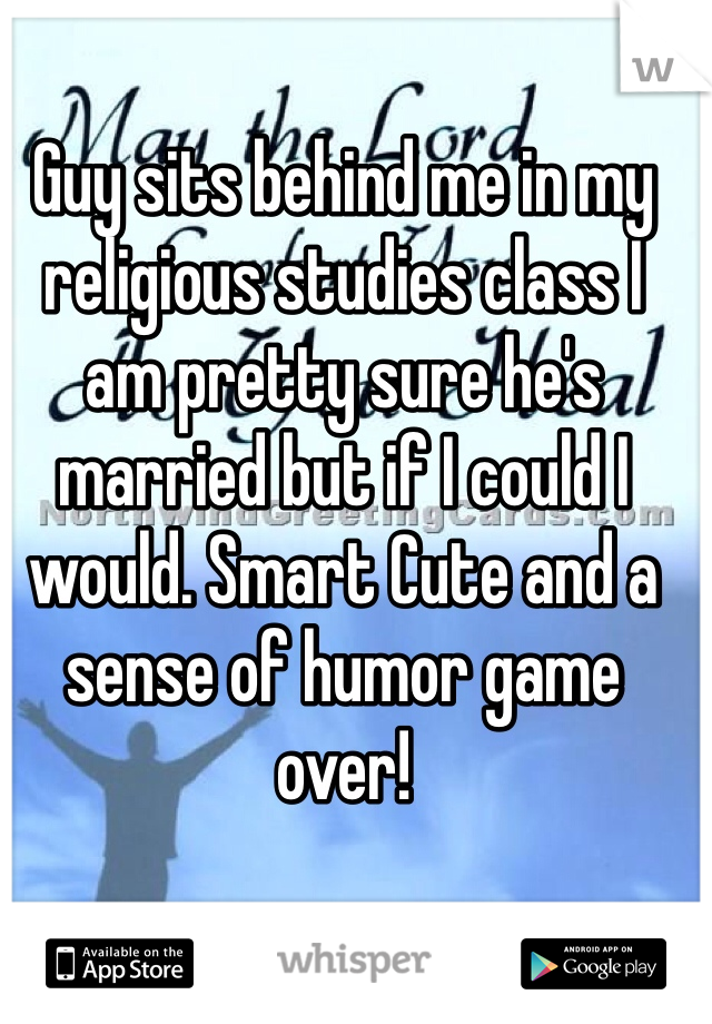 Guy sits behind me in my religious studies class I am pretty sure he's married but if I could I would. Smart Cute and a sense of humor game over!