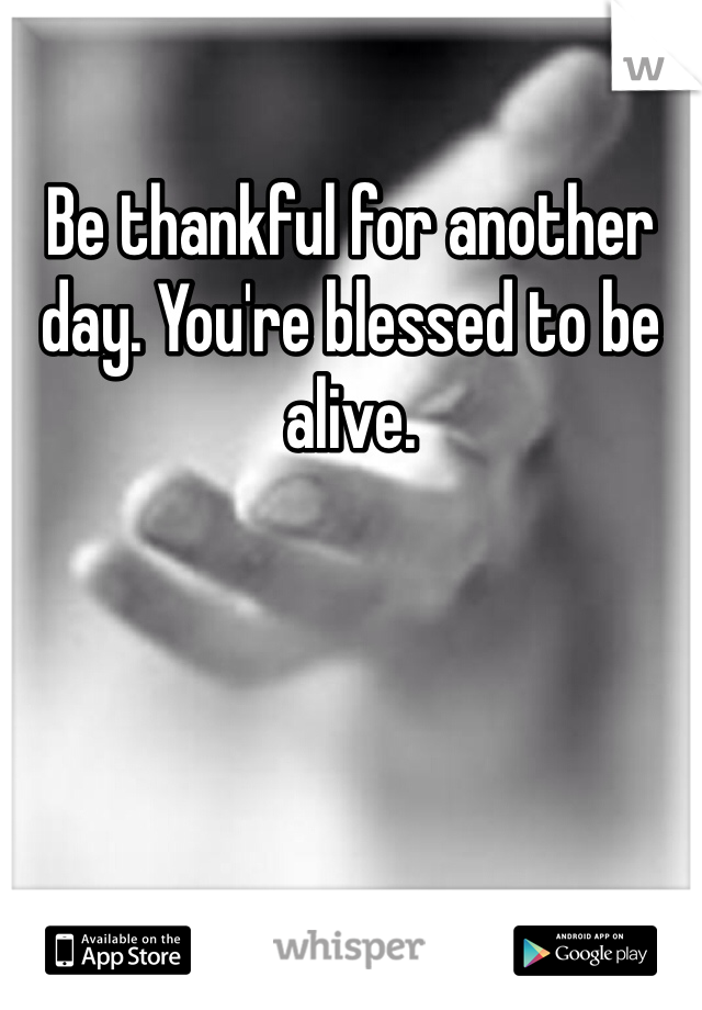 Be thankful for another day. You're blessed to be alive.
