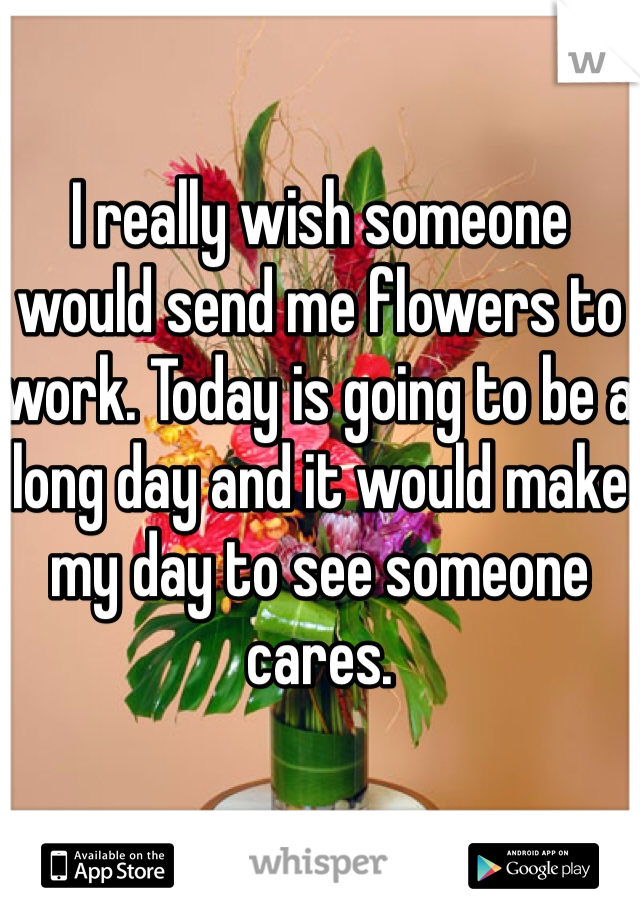 I really wish someone would send me flowers to work. Today is going to be a long day and it would make my day to see someone cares. 