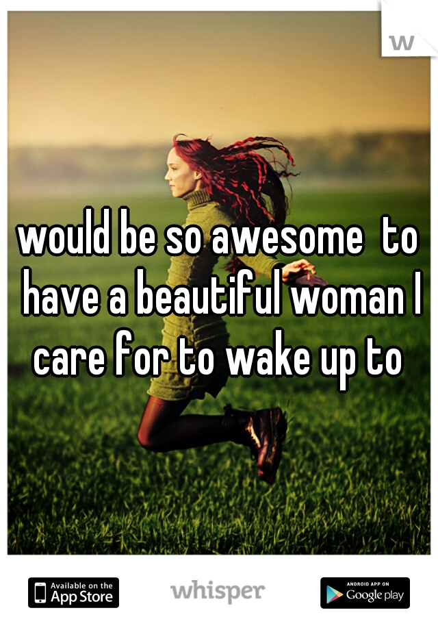 would be so awesome  to have a beautiful woman I care for to wake up to 