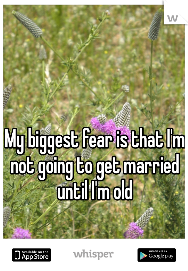 My biggest fear is that I'm not going to get married until I'm old