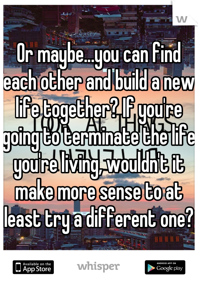 Or maybe...you can find each other and build a new life together? If you're going to terminate the life you're living, wouldn't it make more sense to at least try a different one?
