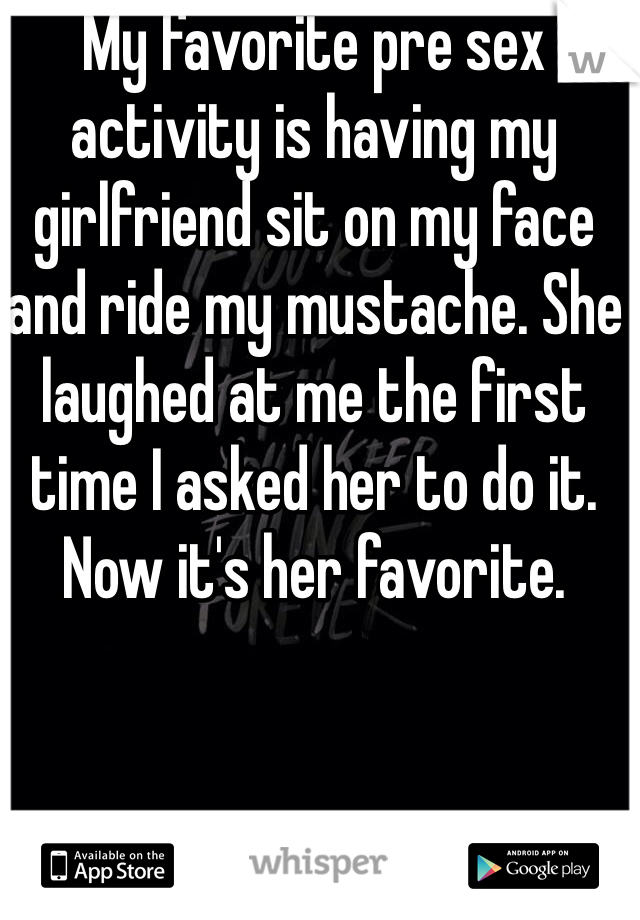 My favorite pre sex activity is having my girlfriend sit on my face and ride my mustache. She laughed at me the first time I asked her to do it.  Now it's her favorite. 