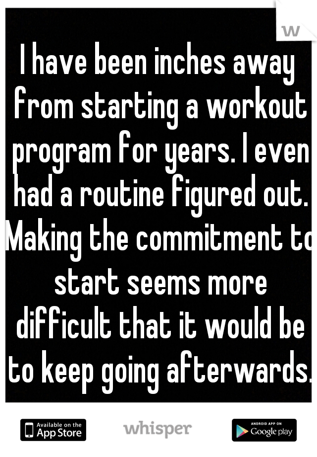 I have been inches away from starting a workout program for years. I even had a routine figured out. Making the commitment to start seems more difficult that it would be to keep going afterwards.