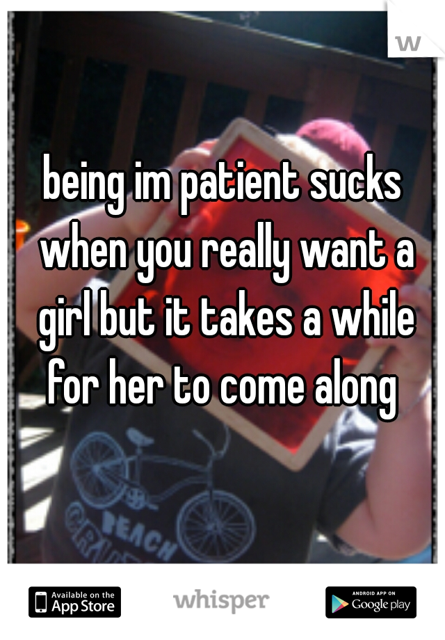 being im patient sucks when you really want a girl but it takes a while for her to come along 