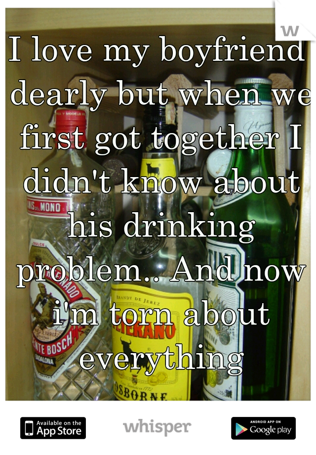 I love my boyfriend dearly but when we first got together I didn't know about his drinking problem.. And now i'm torn about everything