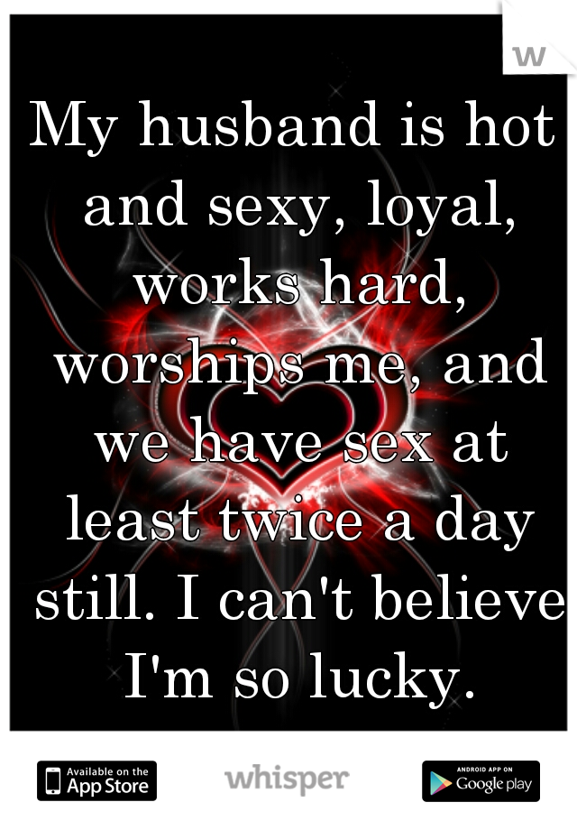 My husband is hot and sexy, loyal, works hard, worships me, and we have sex at least twice a day still. I can't believe I'm so lucky.