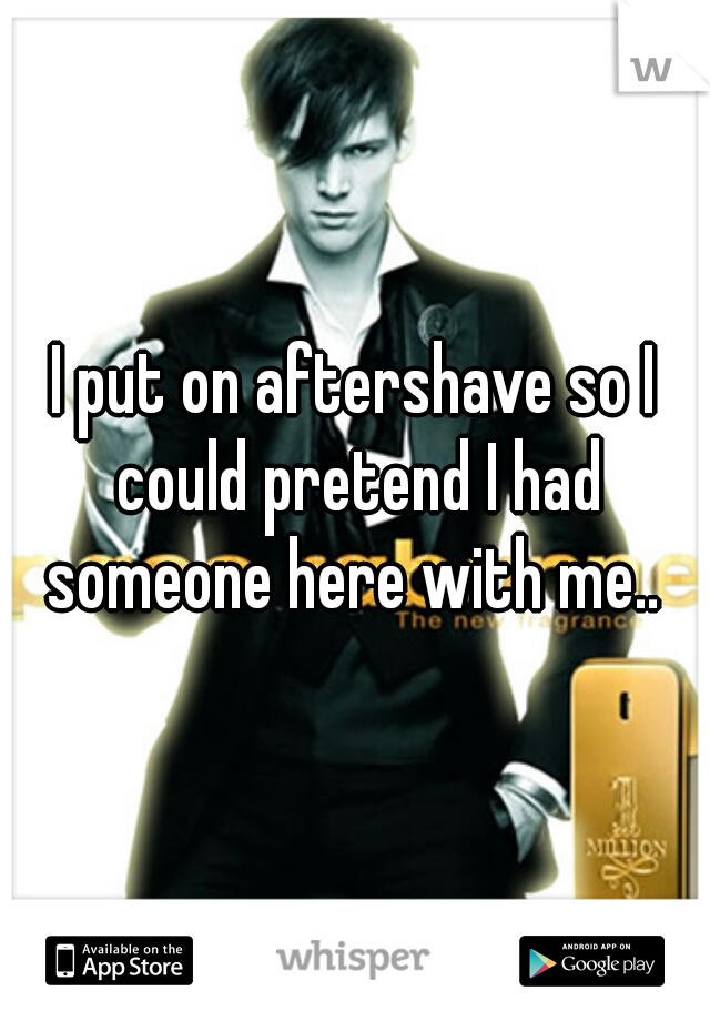 I put on aftershave so I could pretend I had someone here with me.. 