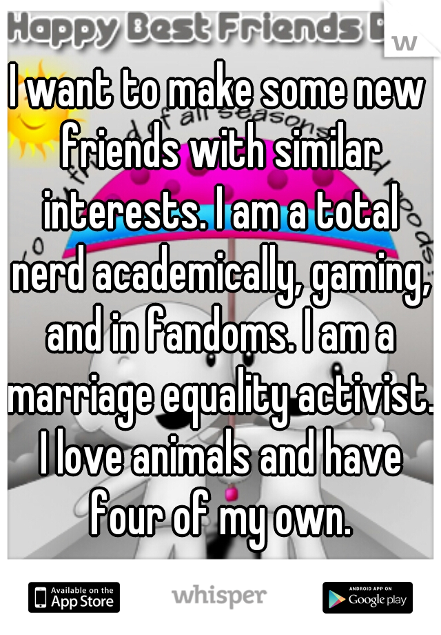I want to make some new friends with similar interests. I am a total nerd academically, gaming, and in fandoms. I am a marriage equality activist. I love animals and have four of my own.