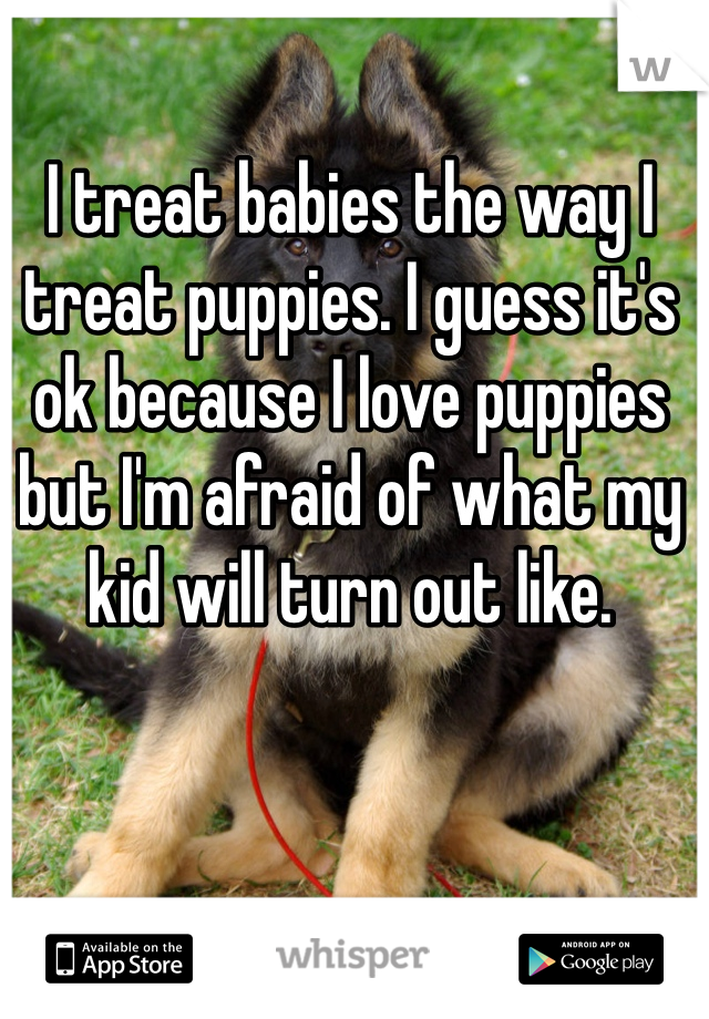 I treat babies the way I treat puppies. I guess it's ok because I love puppies but I'm afraid of what my kid will turn out like. 