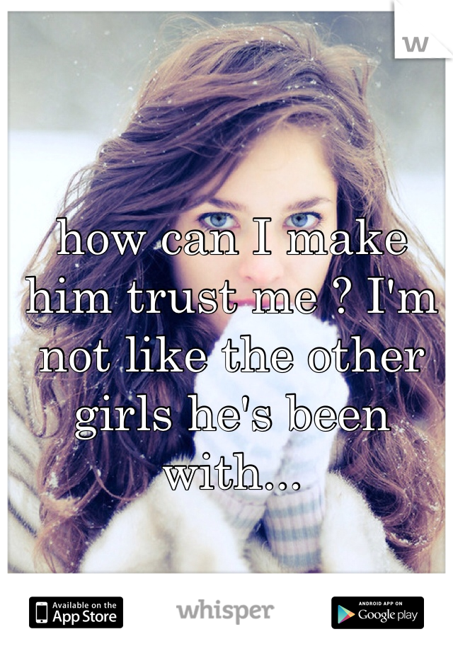 how can I make him trust me ? I'm not like the other girls he's been with...