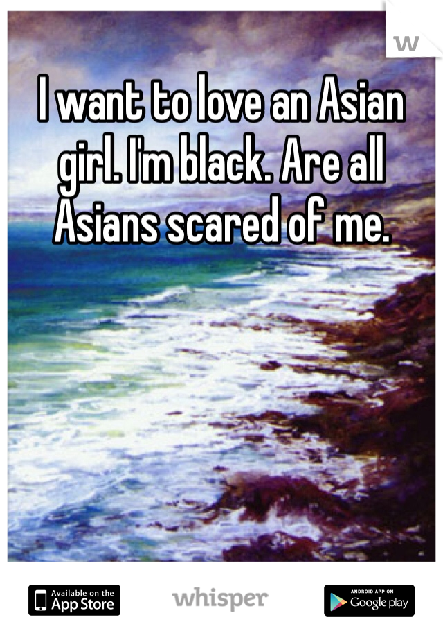 I want to love an Asian girl. I'm black. Are all Asians scared of me.
