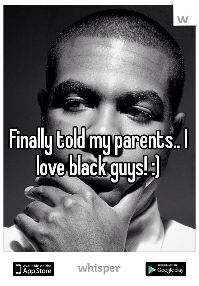 Finally told my parents.. I love black guys! :) 