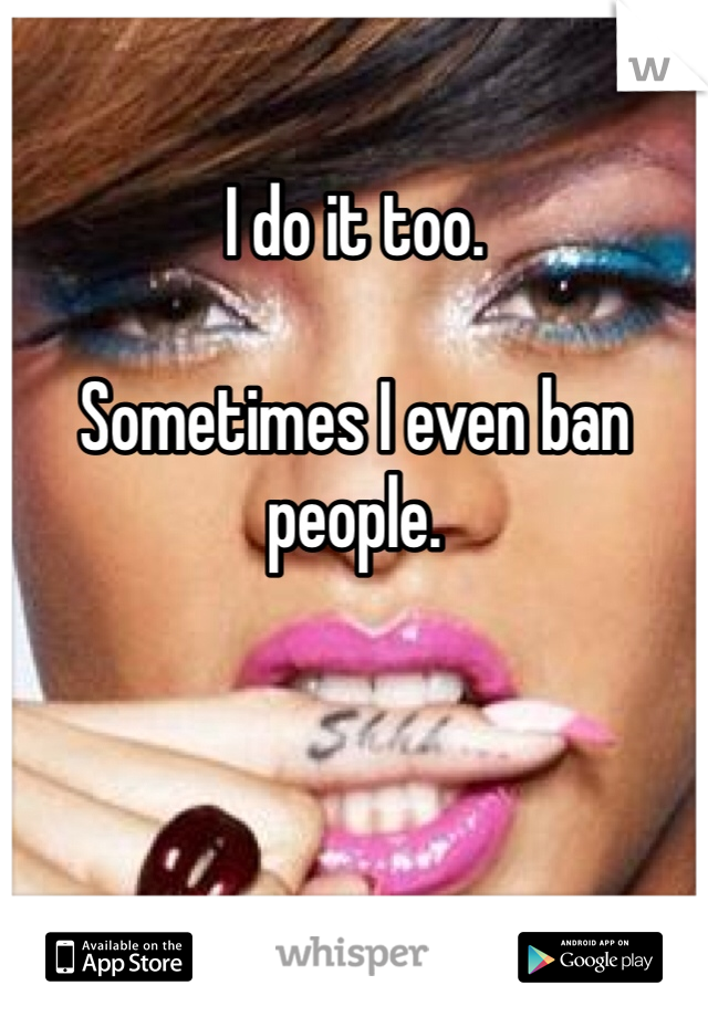 I do it too.

Sometimes I even ban people. 