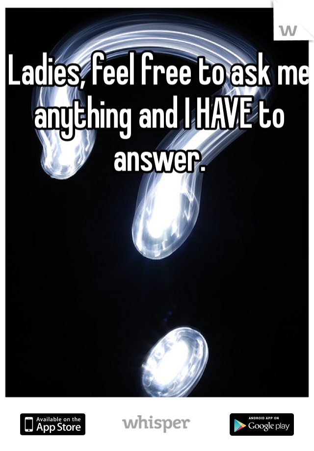 Ladies, feel free to ask me anything and I HAVE to answer. 