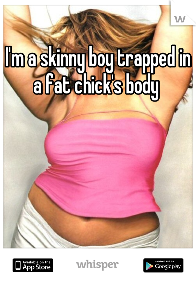 I'm a skinny boy trapped in a fat chick's body 