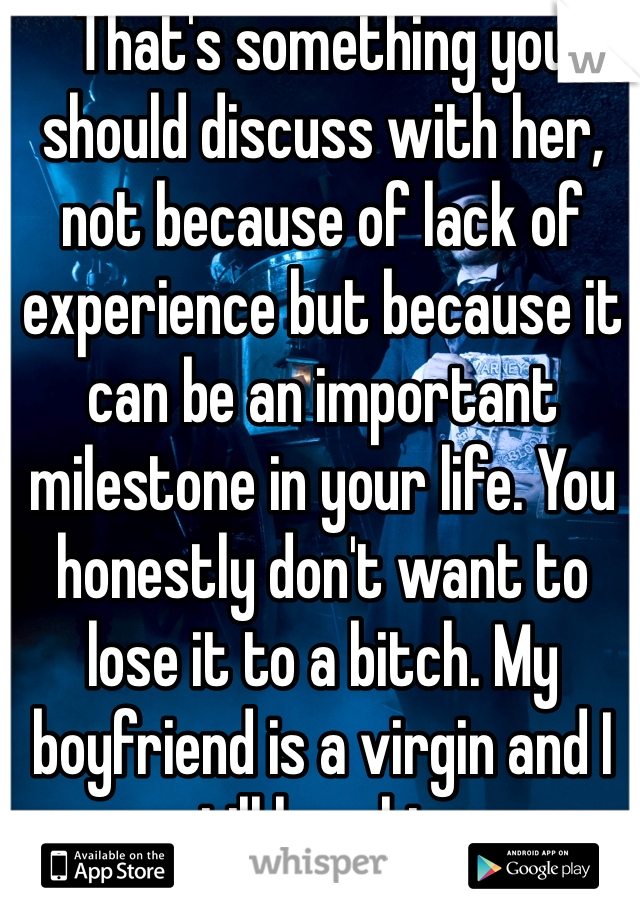 That's something you should discuss with her, not because of lack of experience but because it can be an important milestone in your life. You honestly don't want to lose it to a bitch. My boyfriend is a virgin and I still love him.