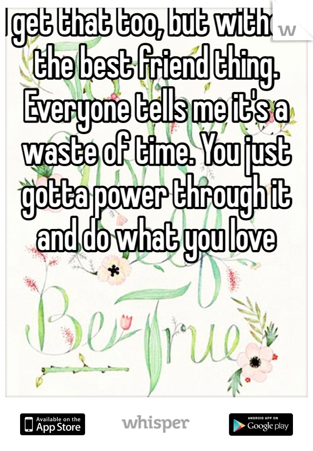 I get that too, but without the best friend thing. Everyone tells me it's a waste of time. You just gotta power through it and do what you love