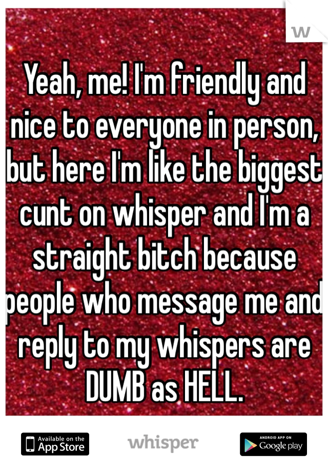 Yeah, me! I'm friendly and nice to everyone in person, but here I'm like the biggest cunt on whisper and I'm a straight bitch because people who message me and reply to my whispers are DUMB as HELL.