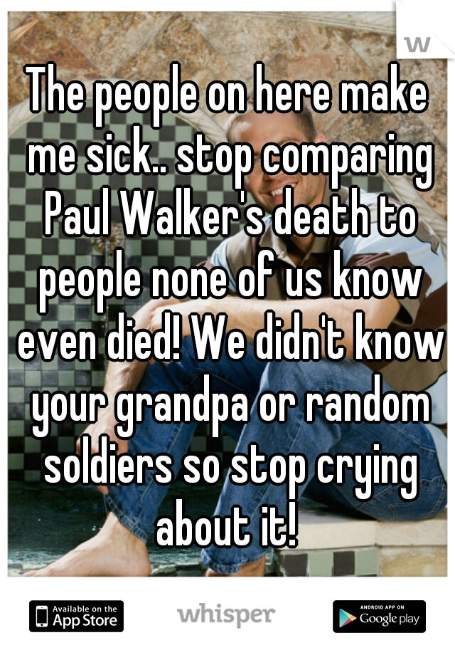 The people on here make me sick.. stop comparing Paul Walker's death to people none of us know even died! We didn't know your grandpa or random soldiers so stop crying about it! 