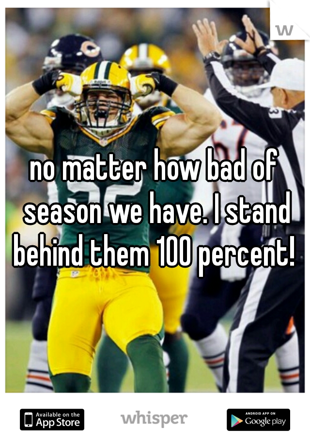 no matter how bad of season we have. I stand behind them 100 percent! 