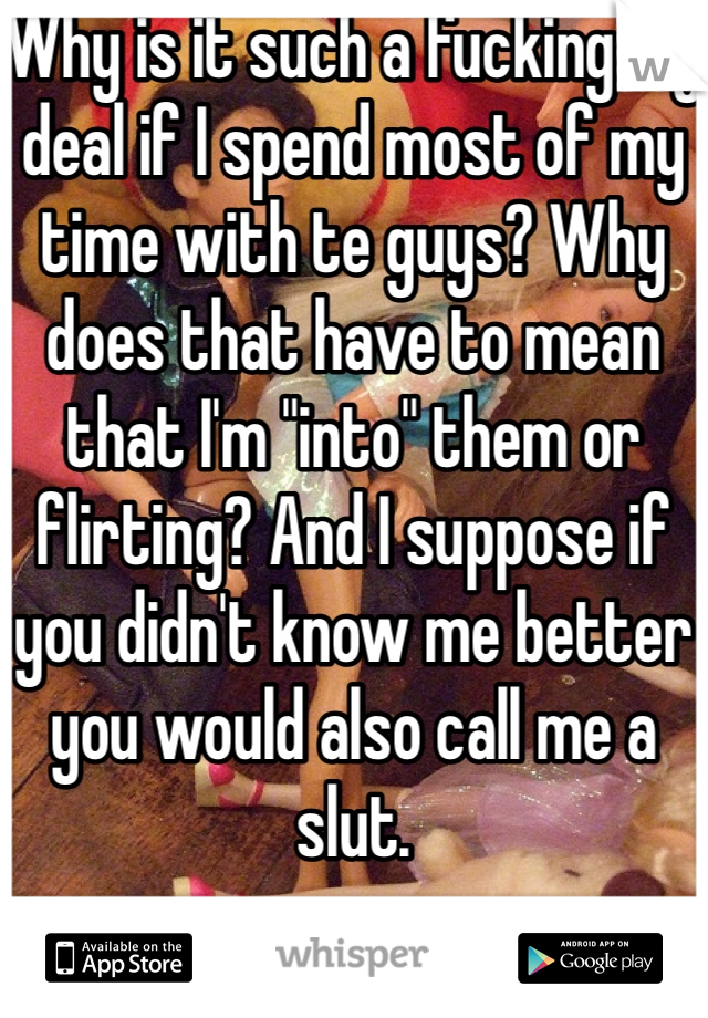 Why is it such a fucking big deal if I spend most of my time with te guys? Why does that have to mean that I'm "into" them or flirting? And I suppose if you didn't know me better you would also call me a slut. 