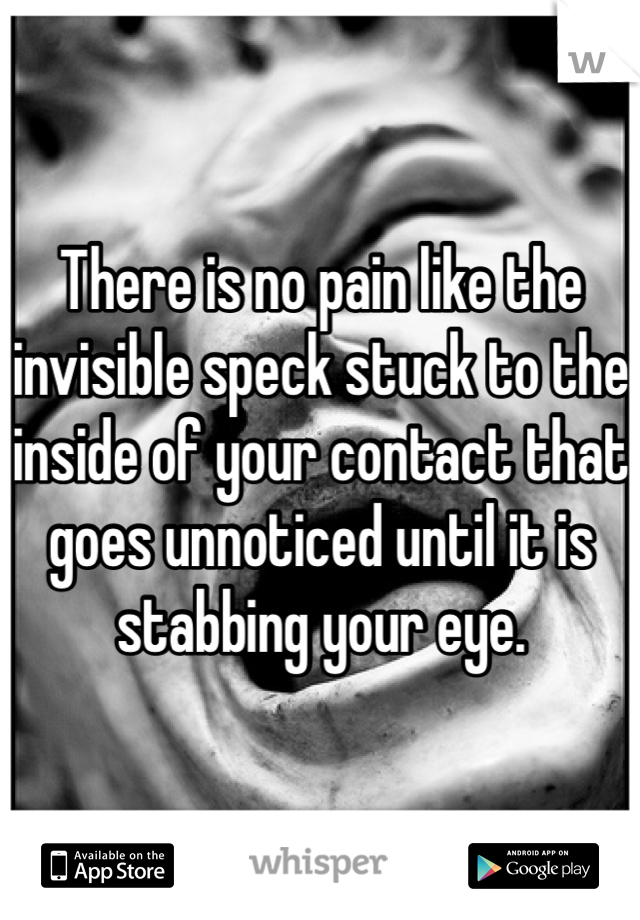 There is no pain like the invisible speck stuck to the inside of your contact that goes unnoticed until it is stabbing your eye.