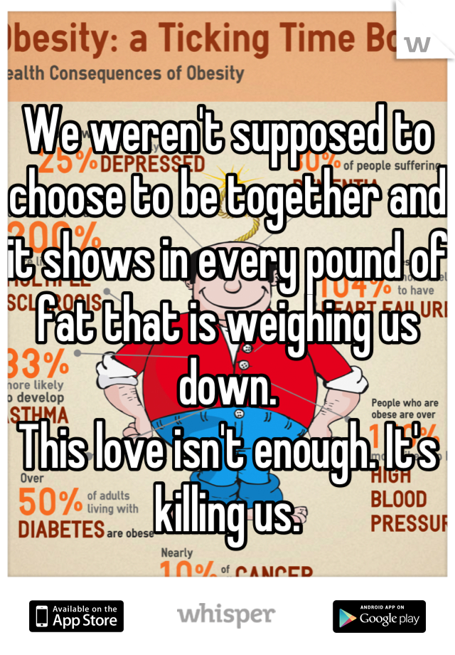 We weren't supposed to choose to be together and it shows in every pound of fat that is weighing us down. 
This love isn't enough. It's killing us.